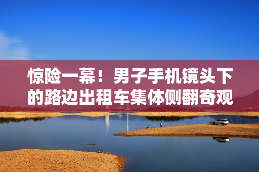 惊险一幕！男子手机镜头下的路边出租车集体侧翻奇观