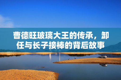 曹德旺玻璃大王的传承，卸任与长子接棒的背后故事