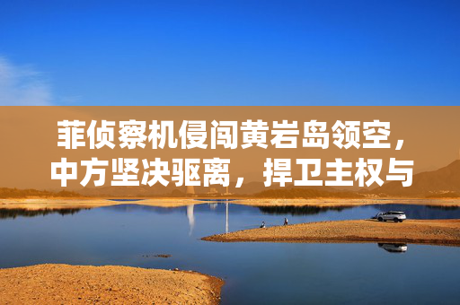 菲侦察机侵闯黄岩岛领空，中方坚决驱离，捍卫主权与和平