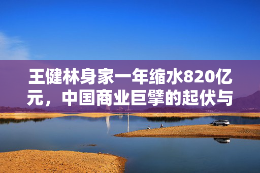 王健林身家一年缩水820亿元，中国商业巨擘的起伏与反思