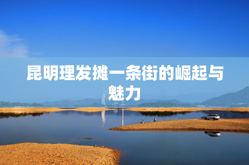 昆明理发摊一条街的崛起与魅力