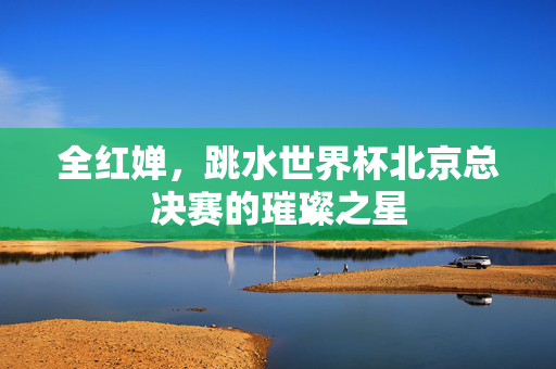 全红婵，跳水世界杯北京总决赛的璀璨之星