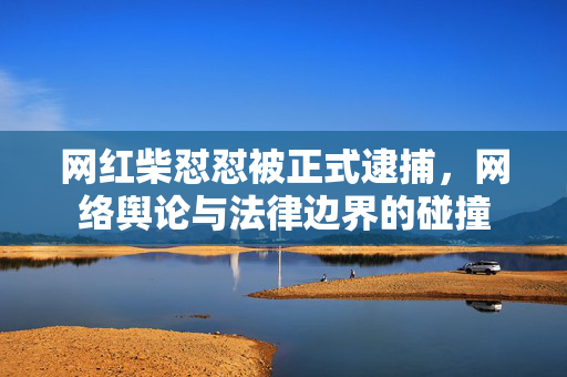 网红柴怼怼被正式逮捕，网络舆论与法律边界的碰撞