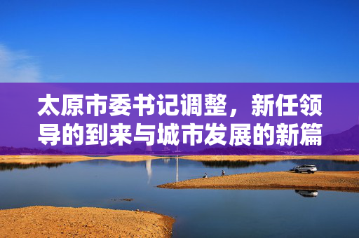 太原市委书记调整，新任领导的到来与城市发展的新篇章