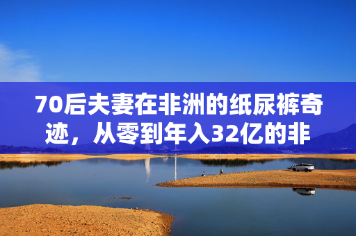 70后夫妻在非洲的纸尿裤奇迹，从零到年入32亿的非凡旅程