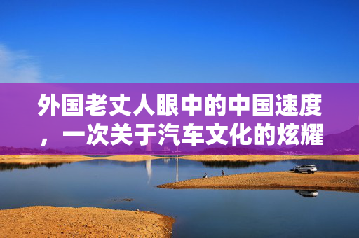 外国老丈人眼中的中国速度，一次关于汽车文化的炫耀之旅