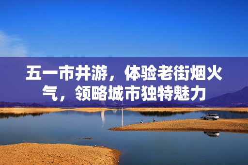 五一市井游，体验老街烟火气，领略城市独特魅力