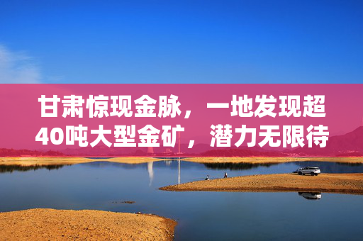 甘肃惊现金脉，一地发现超40吨大型金矿，潜力无限待挖掘