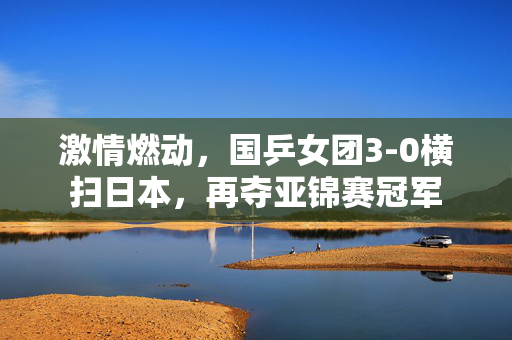 激情燃动，国乒女团3-0横扫日本，再夺亚锦赛冠军