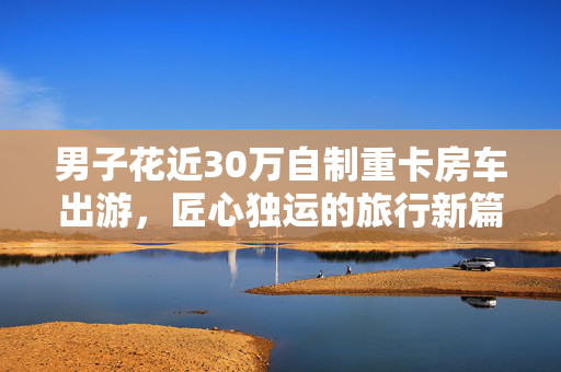 男子花近30万自制重卡房车出游，匠心独运的旅行新篇章