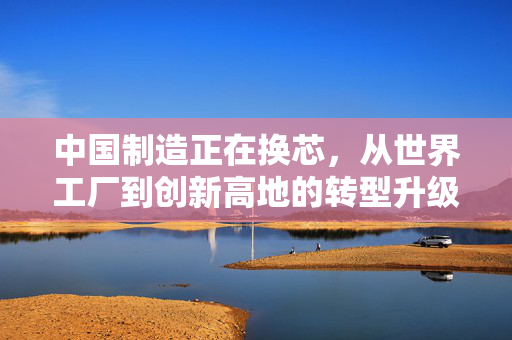 中国制造正在换芯，从世界工厂到创新高地的转型升级之路