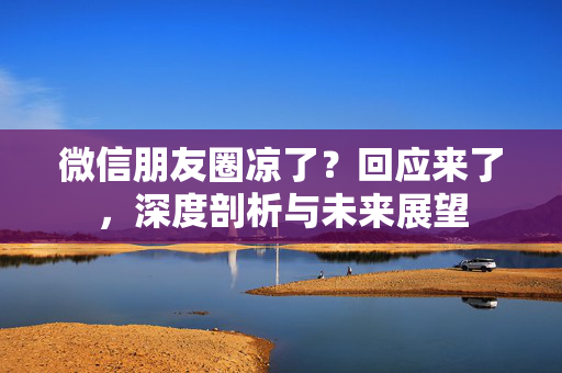 微信朋友圈凉了？回应来了，深度剖析与未来展望
