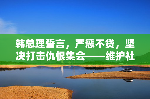 韩总理誓言，严惩不贷，坚决打击仇恨集会——维护社会和谐与法治的坚定立场
