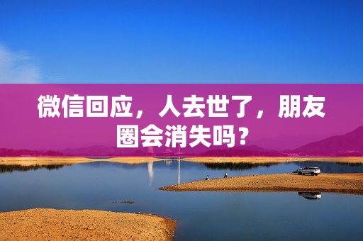 微信回应，人去世了，朋友圈会消失吗？
