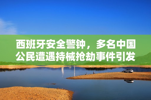 西班牙安全警钟，多名中国公民遭遇持械抢劫事件引发的安全警示与应对策略