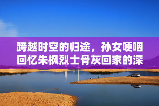 跨越时空的归途，孙女哽咽回忆朱枫烈士骨灰回家的深情篇章