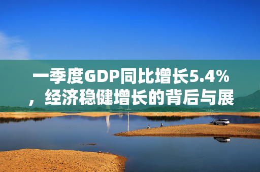 一季度GDP同比增长5.4%，经济稳健增长的背后与展望