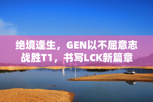 绝境逢生，GEN以不屈意志战胜T1，书写LCK新篇章