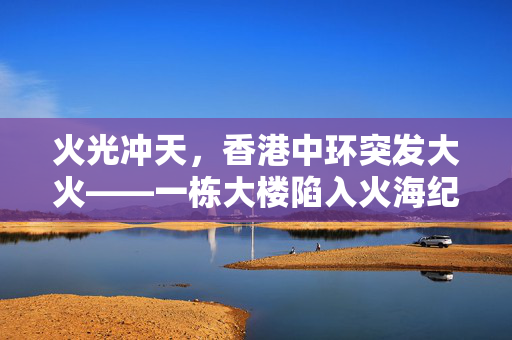 火光冲天，香港中环突发大火——一栋大楼陷入火海纪实
