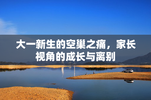 大一新生的空巢之痛，家长视角的成长与离别