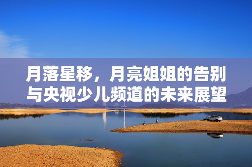 月落星移，月亮姐姐的告别与央视少儿频道的未来展望