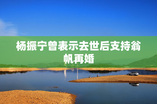 杨振宁曾表示去世后支持翁帆再婚