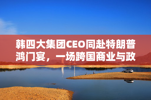 韩四大集团CEO同赴特朗普鸿门宴，一场跨国商业与政治的微妙交锋