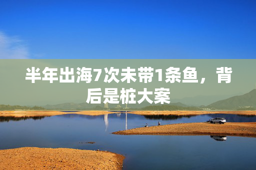 半年出海7次未带1条鱼，背后是桩大案