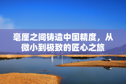毫厘之间铸造中国精度，从微小到极致的匠心之旅