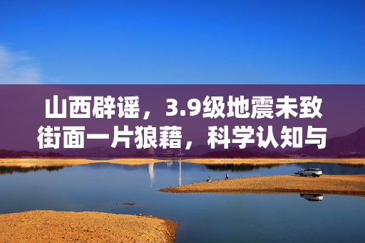 山西辟谣，3.9级地震未致街面一片狼藉，科学认知与信息真伪的较量