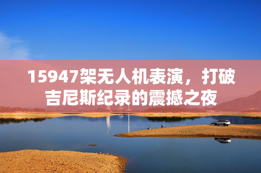 15947架无人机表演，打破吉尼斯纪录的震撼之夜