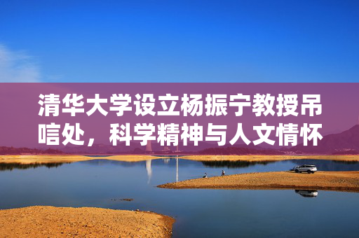 清华大学设立杨振宁教授吊唁处，科学精神与人文情怀的永恒致敬