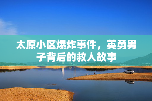 太原小区爆炸事件，英勇男子背后的救人故事