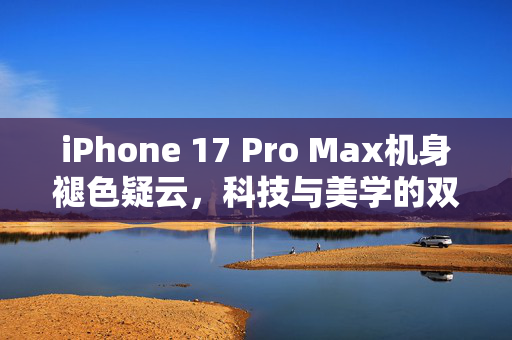 iPhone 17 Pro Max机身褪色疑云，科技与美学的双重考验