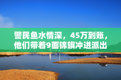 警民鱼水情深，45万到账，他们带着9面锦旗冲进派出所
