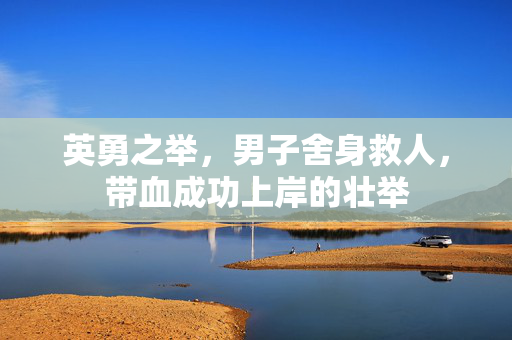 英勇之举，男子舍身救人，带血成功上岸的壮举