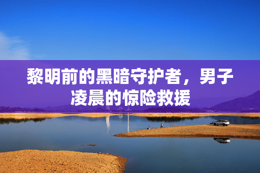 黎明前的黑暗守护者，男子凌晨的惊险救援