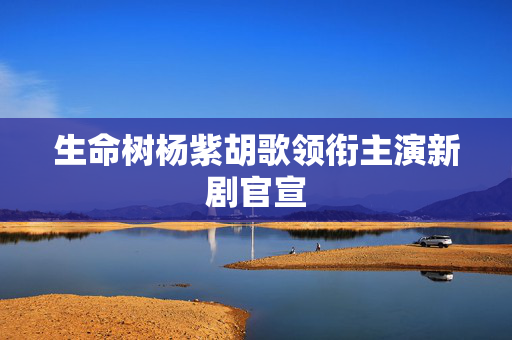 生命树杨紫胡歌领衔主演新剧官宣