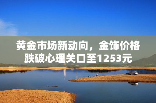 黄金市场新动向，金饰价格跌破心理关口至1253元