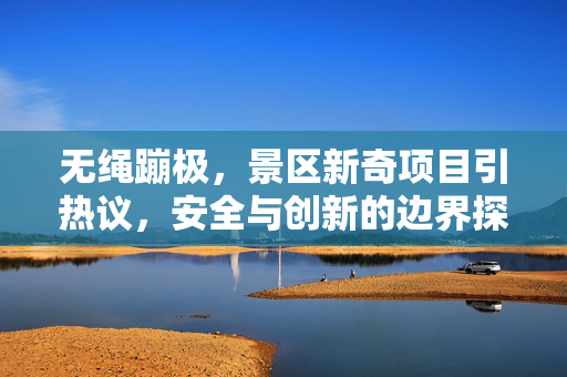 无绳蹦极，景区新奇项目引热议，安全与创新的边界探讨