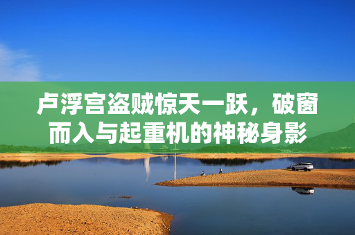 卢浮宫盗贼惊天一跃，破窗而入与起重机的神秘身影