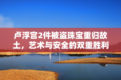 卢浮宫2件被盗珠宝重归故土，艺术与安全的双重胜利