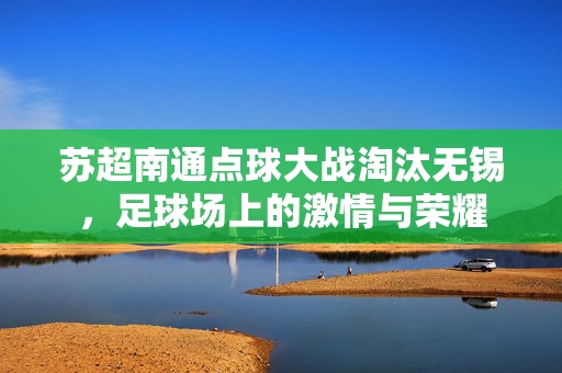 苏超南通点球大战淘汰无锡，足球场上的激情与荣耀