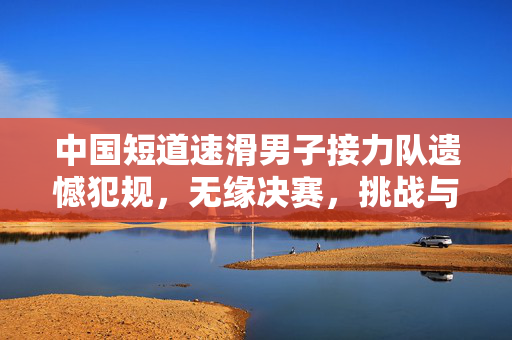 中国短道速滑男子接力队遗憾犯规，无缘决赛，挑战与反思并存的冰上征程