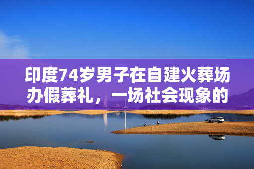 印度74岁男子在自建火葬场办假葬礼，一场社会现象的深刻反思