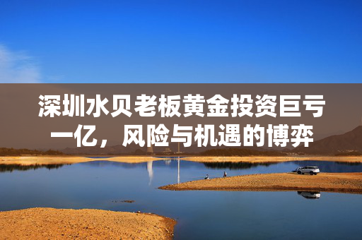深圳水贝老板黄金投资巨亏一亿，风险与机遇的博弈
