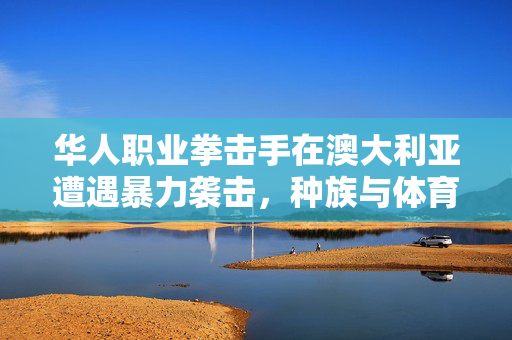 华人职业拳击手在澳大利亚遭遇暴力袭击，种族与体育的双重挑战