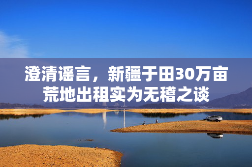 澄清谣言，新疆于田30万亩荒地出租实为无稽之谈