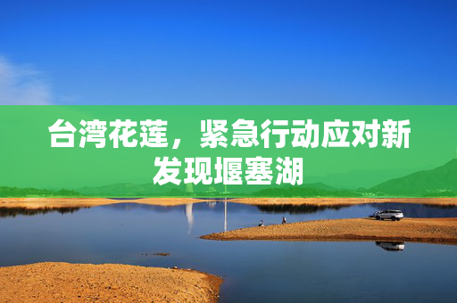 台湾花莲，紧急行动应对新发现堰塞湖