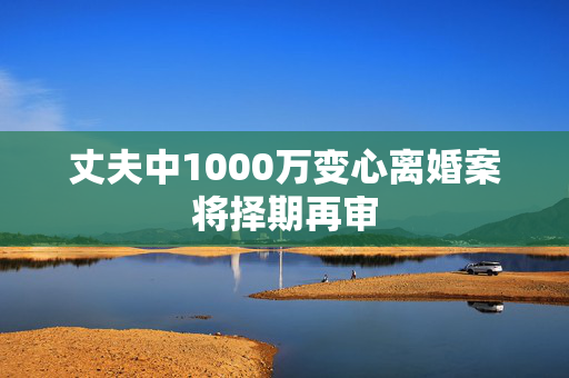丈夫中1000万变心离婚案将择期再审
